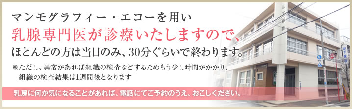 マンモグラフィー・エコーを用い乳腺専門医が診療いたしますので、ほとんどの方は当日のみ、30分くらいで終わります。
ただし異常があれば組織の検査などするため
もう少し時間がかかり、組織の検査結果は1週間後となります。
乳房に何か気になることがあれば、電話にてご予約のうえ、おこしください。
